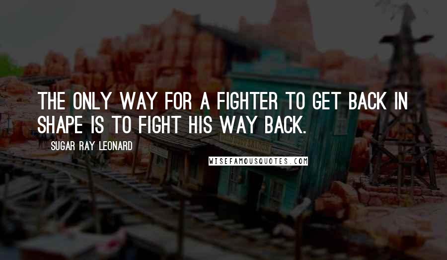 Sugar Ray Leonard Quotes: The only way for a fighter to get back in shape is to fight his way back.