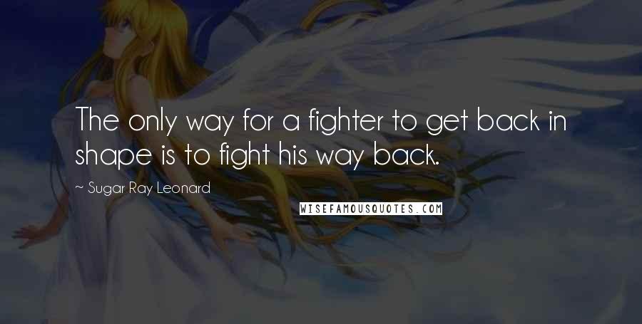 Sugar Ray Leonard Quotes: The only way for a fighter to get back in shape is to fight his way back.