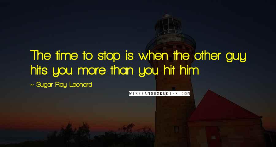 Sugar Ray Leonard Quotes: The time to stop is when the other guy hits you more than you hit him.