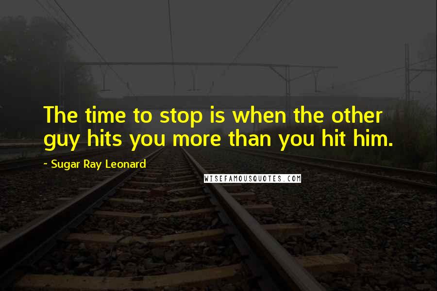 Sugar Ray Leonard Quotes: The time to stop is when the other guy hits you more than you hit him.