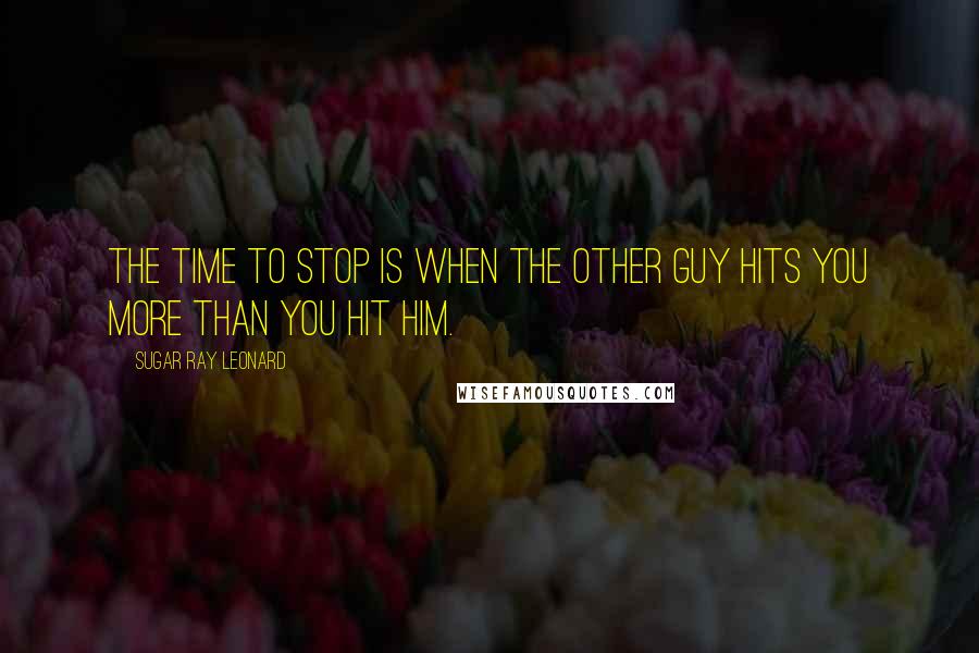 Sugar Ray Leonard Quotes: The time to stop is when the other guy hits you more than you hit him.