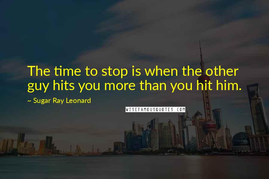 Sugar Ray Leonard Quotes: The time to stop is when the other guy hits you more than you hit him.