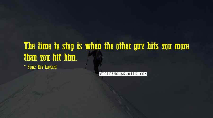 Sugar Ray Leonard Quotes: The time to stop is when the other guy hits you more than you hit him.