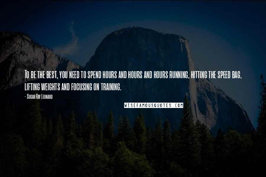 Sugar Ray Leonard Quotes: To be the best, you need to spend hours and hours and hours running, hitting the speed bag, lifting weights and focusing on training.