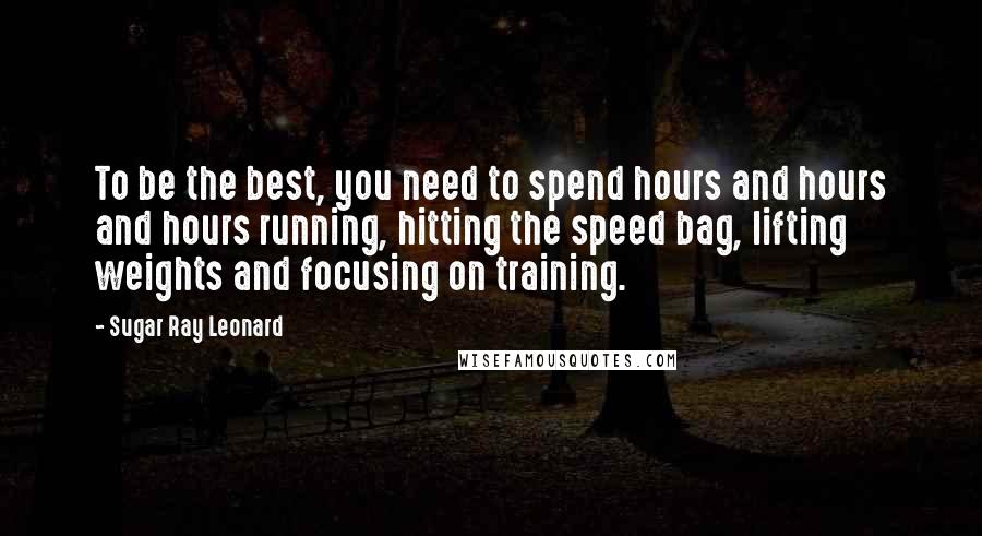 Sugar Ray Leonard Quotes: To be the best, you need to spend hours and hours and hours running, hitting the speed bag, lifting weights and focusing on training.