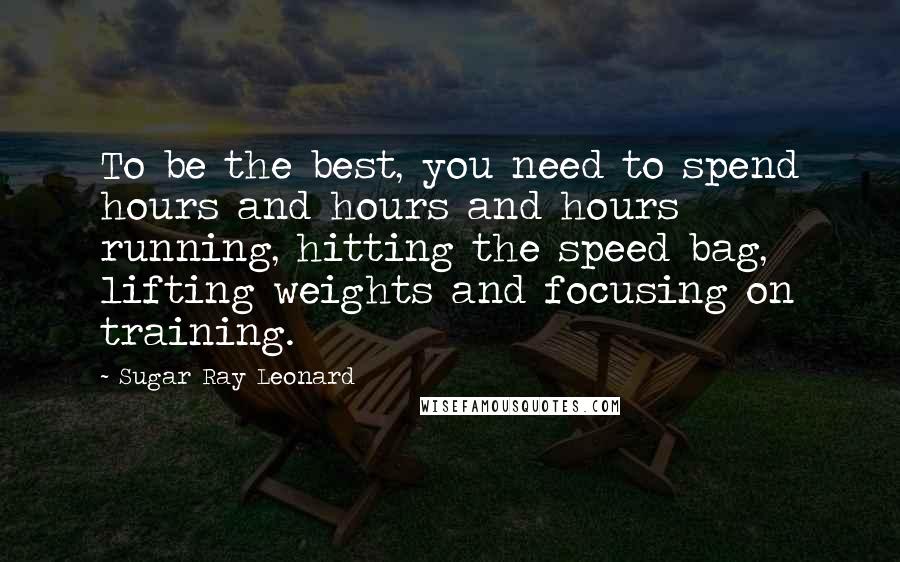 Sugar Ray Leonard Quotes: To be the best, you need to spend hours and hours and hours running, hitting the speed bag, lifting weights and focusing on training.