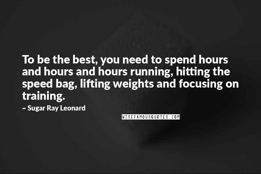 Sugar Ray Leonard Quotes: To be the best, you need to spend hours and hours and hours running, hitting the speed bag, lifting weights and focusing on training.