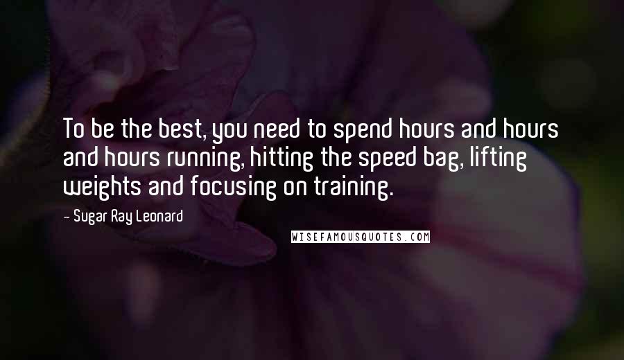 Sugar Ray Leonard Quotes: To be the best, you need to spend hours and hours and hours running, hitting the speed bag, lifting weights and focusing on training.