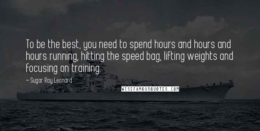 Sugar Ray Leonard Quotes: To be the best, you need to spend hours and hours and hours running, hitting the speed bag, lifting weights and focusing on training.