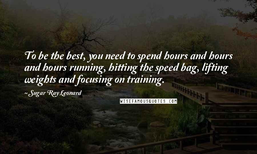Sugar Ray Leonard Quotes: To be the best, you need to spend hours and hours and hours running, hitting the speed bag, lifting weights and focusing on training.
