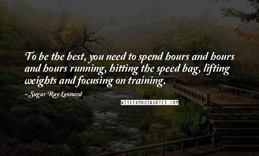 Sugar Ray Leonard Quotes: To be the best, you need to spend hours and hours and hours running, hitting the speed bag, lifting weights and focusing on training.