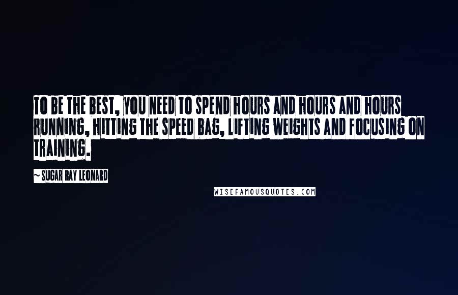 Sugar Ray Leonard Quotes: To be the best, you need to spend hours and hours and hours running, hitting the speed bag, lifting weights and focusing on training.