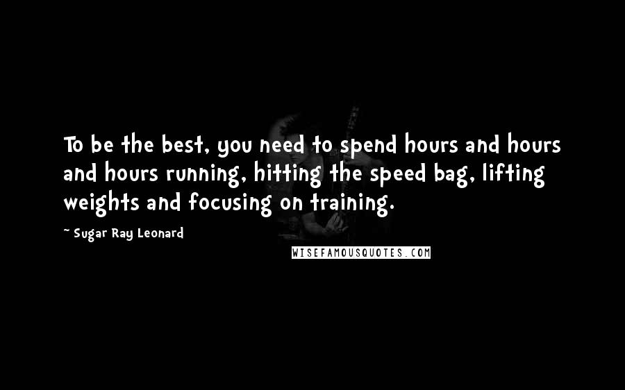 Sugar Ray Leonard Quotes: To be the best, you need to spend hours and hours and hours running, hitting the speed bag, lifting weights and focusing on training.