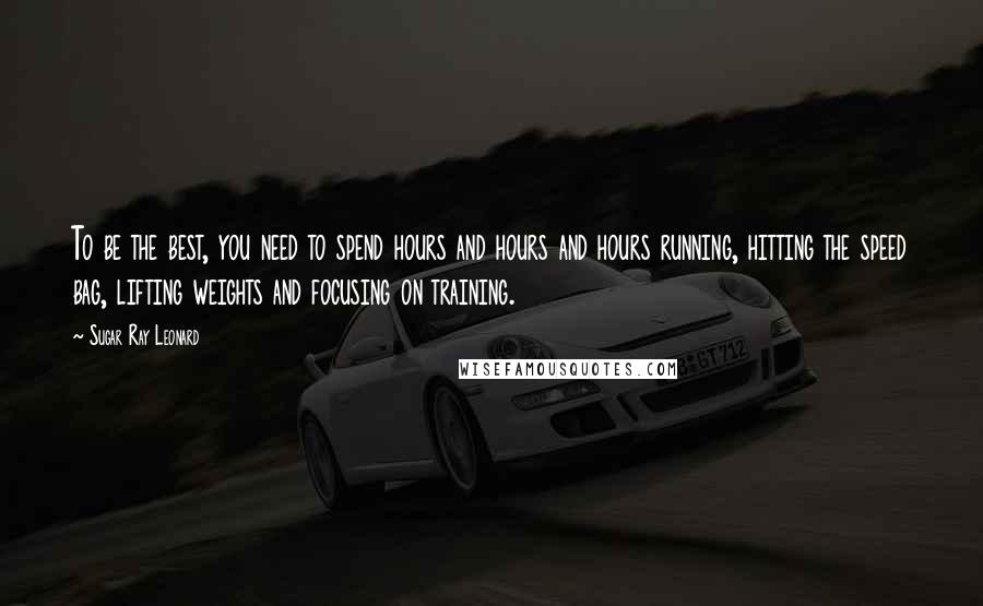 Sugar Ray Leonard Quotes: To be the best, you need to spend hours and hours and hours running, hitting the speed bag, lifting weights and focusing on training.