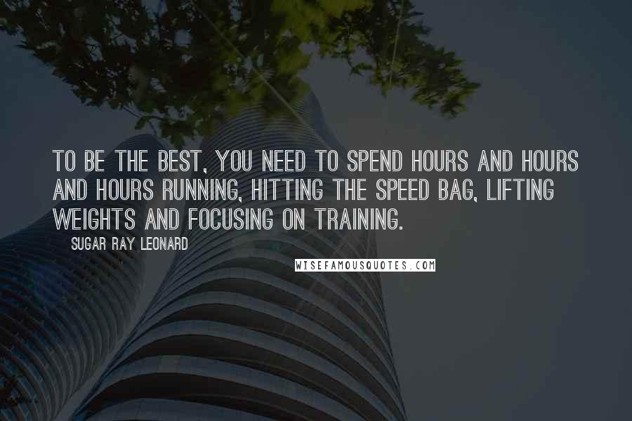 Sugar Ray Leonard Quotes: To be the best, you need to spend hours and hours and hours running, hitting the speed bag, lifting weights and focusing on training.