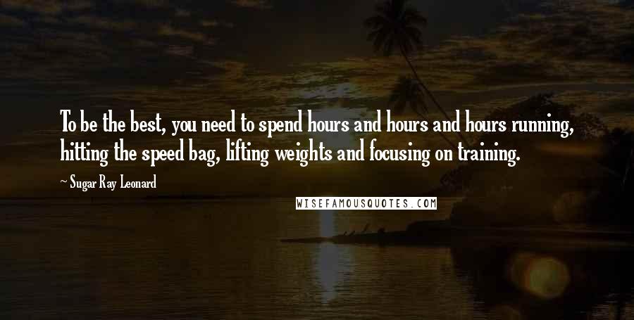 Sugar Ray Leonard Quotes: To be the best, you need to spend hours and hours and hours running, hitting the speed bag, lifting weights and focusing on training.