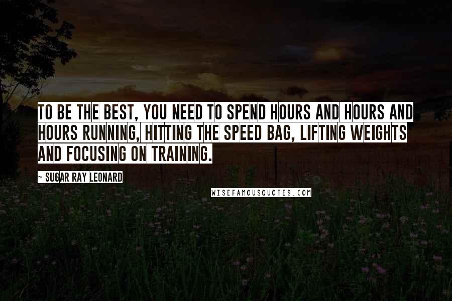 Sugar Ray Leonard Quotes: To be the best, you need to spend hours and hours and hours running, hitting the speed bag, lifting weights and focusing on training.