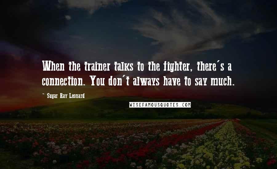 Sugar Ray Leonard Quotes: When the trainer talks to the fighter, there's a connection. You don't always have to say much.