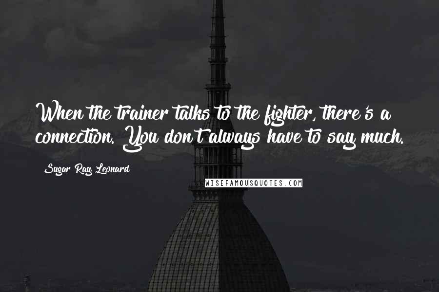 Sugar Ray Leonard Quotes: When the trainer talks to the fighter, there's a connection. You don't always have to say much.