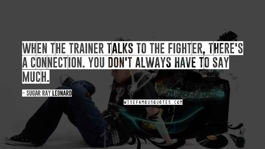 Sugar Ray Leonard Quotes: When the trainer talks to the fighter, there's a connection. You don't always have to say much.