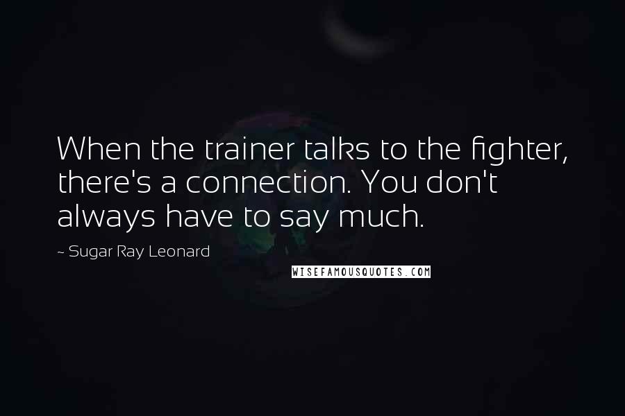 Sugar Ray Leonard Quotes: When the trainer talks to the fighter, there's a connection. You don't always have to say much.