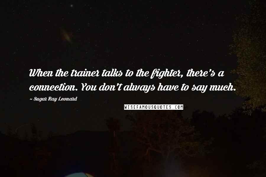 Sugar Ray Leonard Quotes: When the trainer talks to the fighter, there's a connection. You don't always have to say much.