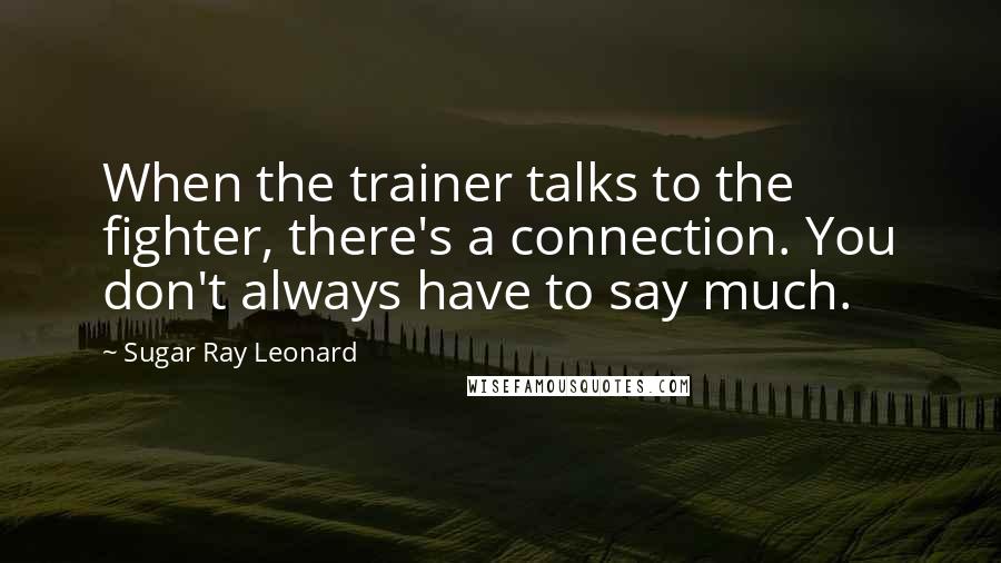 Sugar Ray Leonard Quotes: When the trainer talks to the fighter, there's a connection. You don't always have to say much.