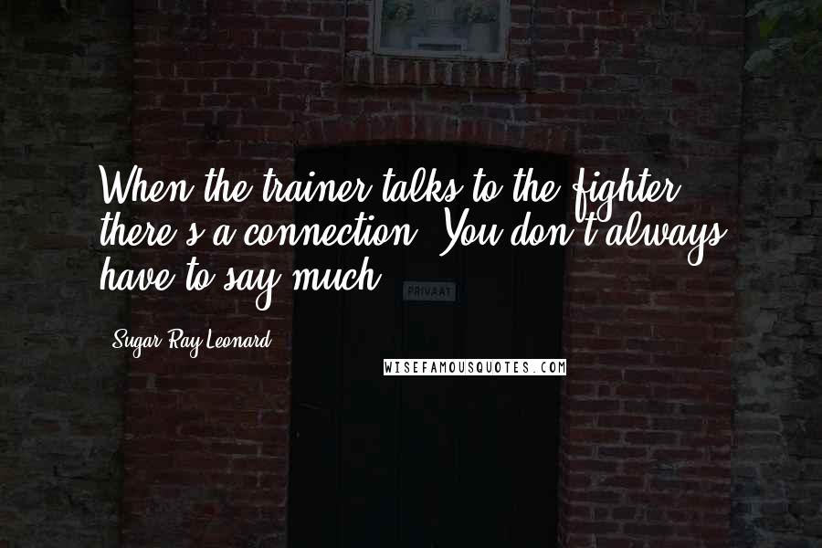 Sugar Ray Leonard Quotes: When the trainer talks to the fighter, there's a connection. You don't always have to say much.