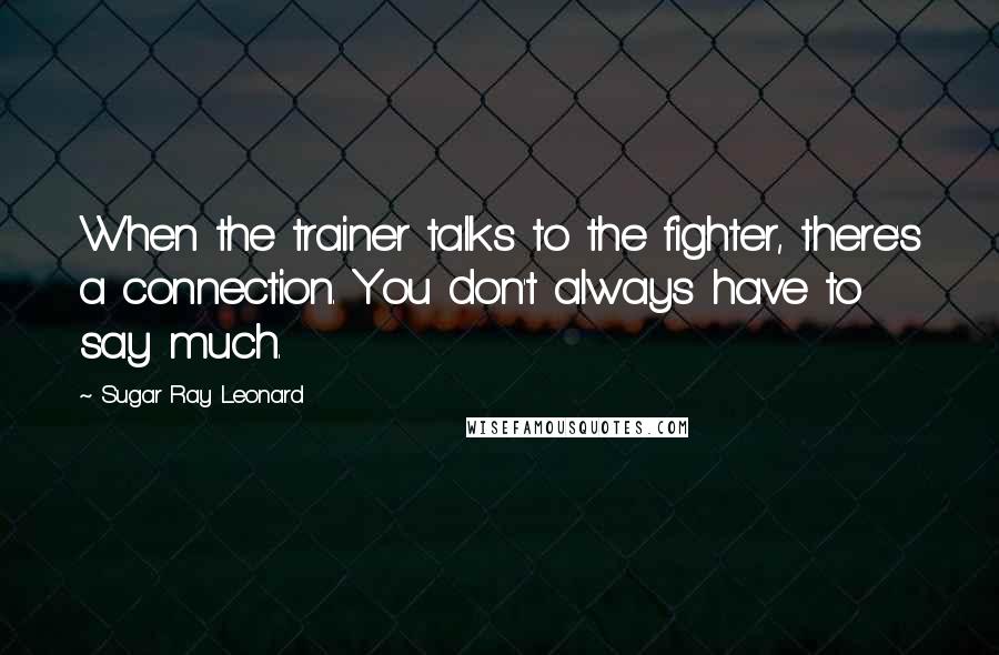 Sugar Ray Leonard Quotes: When the trainer talks to the fighter, there's a connection. You don't always have to say much.