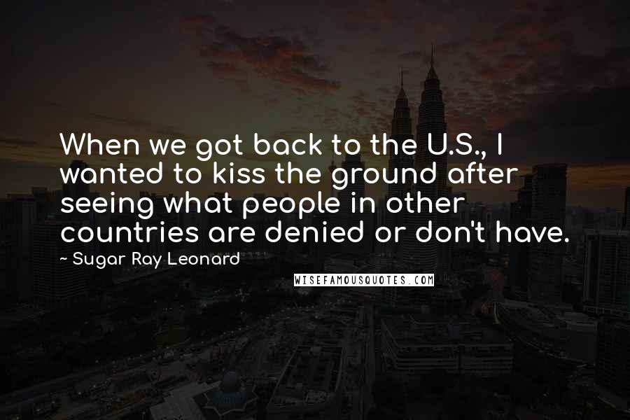 Sugar Ray Leonard Quotes: When we got back to the U.S., I wanted to kiss the ground after seeing what people in other countries are denied or don't have.