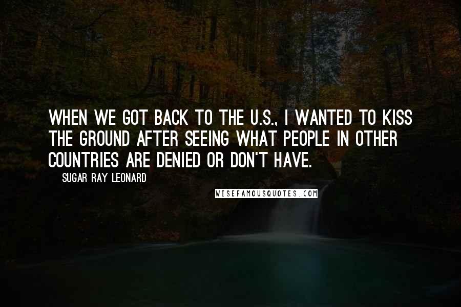 Sugar Ray Leonard Quotes: When we got back to the U.S., I wanted to kiss the ground after seeing what people in other countries are denied or don't have.