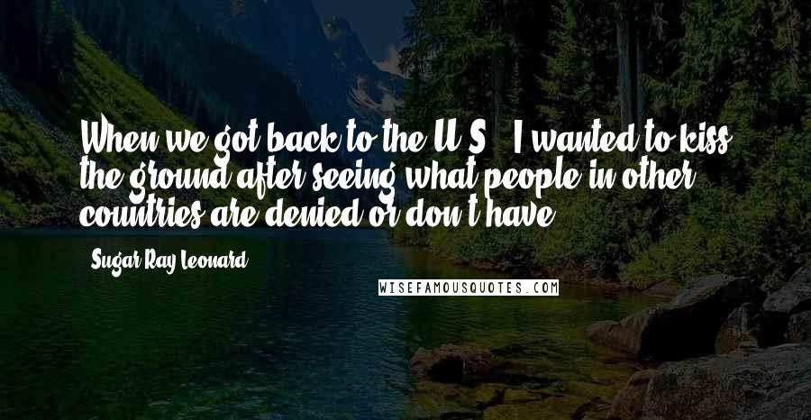 Sugar Ray Leonard Quotes: When we got back to the U.S., I wanted to kiss the ground after seeing what people in other countries are denied or don't have.