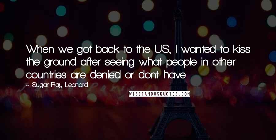 Sugar Ray Leonard Quotes: When we got back to the U.S., I wanted to kiss the ground after seeing what people in other countries are denied or don't have.