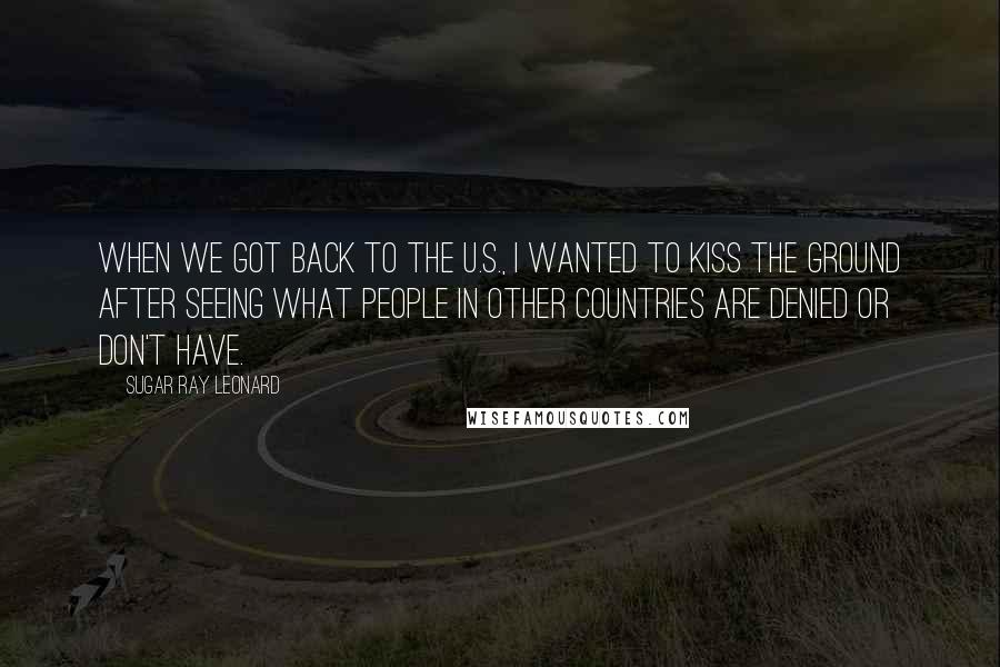 Sugar Ray Leonard Quotes: When we got back to the U.S., I wanted to kiss the ground after seeing what people in other countries are denied or don't have.