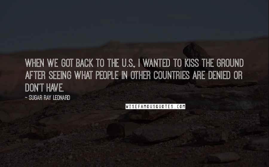 Sugar Ray Leonard Quotes: When we got back to the U.S., I wanted to kiss the ground after seeing what people in other countries are denied or don't have.