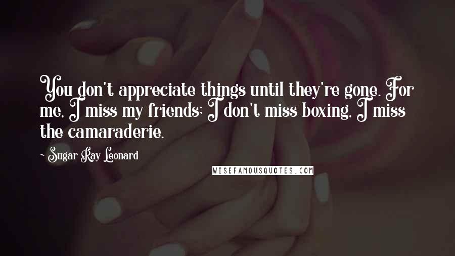 Sugar Ray Leonard Quotes: You don't appreciate things until they're gone. For me, I miss my friends; I don't miss boxing, I miss the camaraderie.