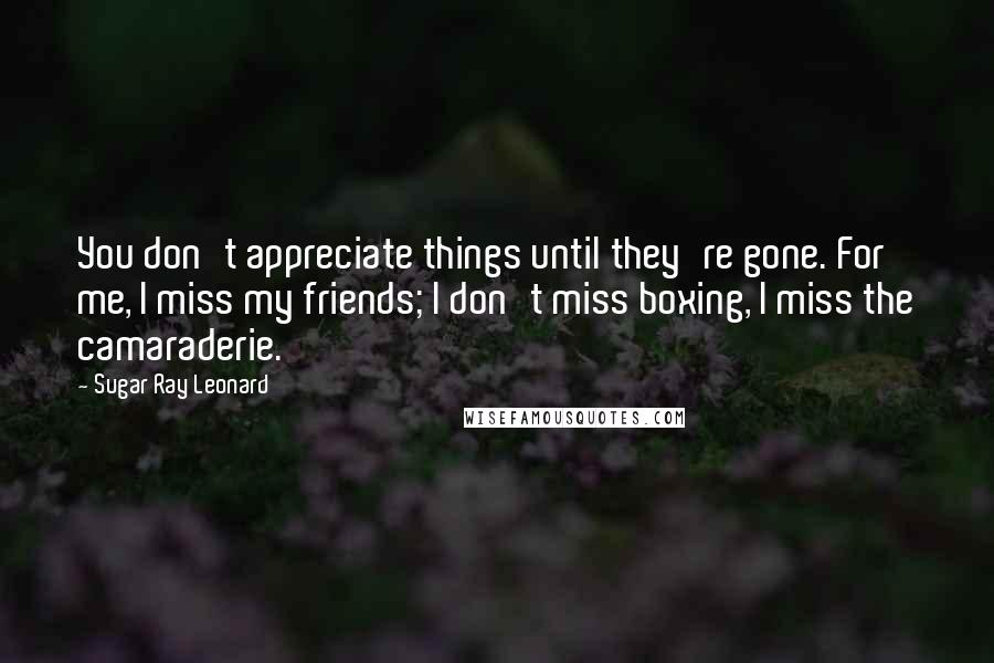 Sugar Ray Leonard Quotes: You don't appreciate things until they're gone. For me, I miss my friends; I don't miss boxing, I miss the camaraderie.