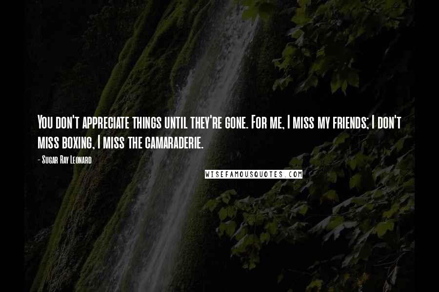 Sugar Ray Leonard Quotes: You don't appreciate things until they're gone. For me, I miss my friends; I don't miss boxing, I miss the camaraderie.