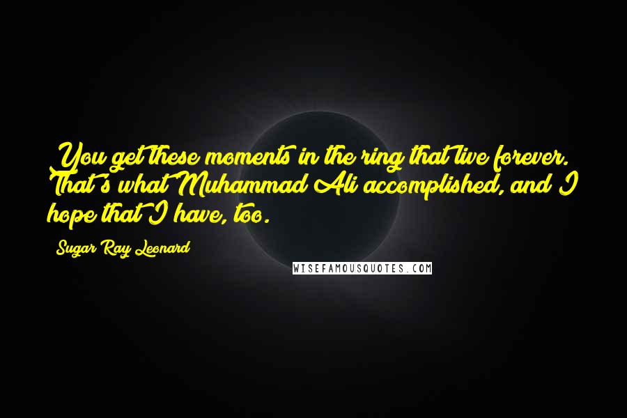 Sugar Ray Leonard Quotes: You get these moments in the ring that live forever. That's what Muhammad Ali accomplished, and I hope that I have, too.