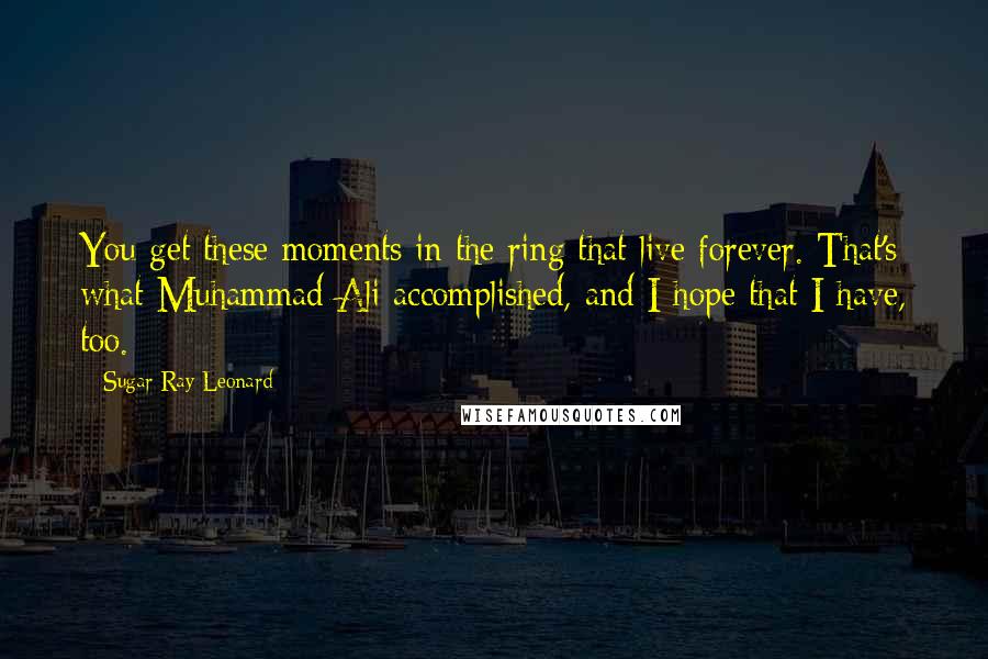 Sugar Ray Leonard Quotes: You get these moments in the ring that live forever. That's what Muhammad Ali accomplished, and I hope that I have, too.