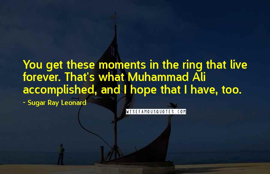 Sugar Ray Leonard Quotes: You get these moments in the ring that live forever. That's what Muhammad Ali accomplished, and I hope that I have, too.