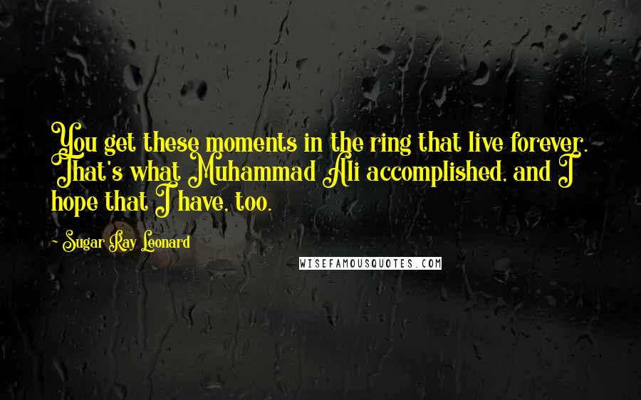 Sugar Ray Leonard Quotes: You get these moments in the ring that live forever. That's what Muhammad Ali accomplished, and I hope that I have, too.
