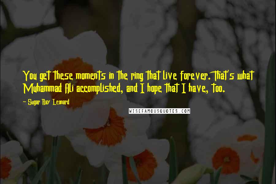 Sugar Ray Leonard Quotes: You get these moments in the ring that live forever. That's what Muhammad Ali accomplished, and I hope that I have, too.