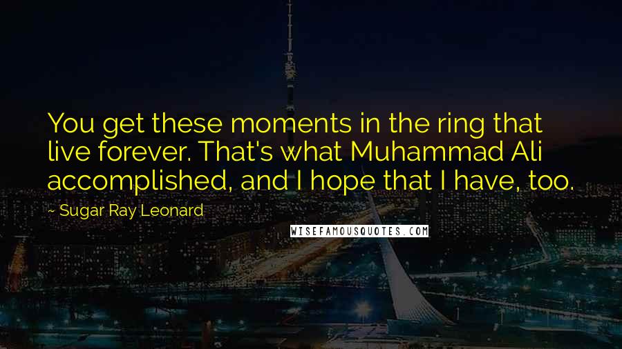 Sugar Ray Leonard Quotes: You get these moments in the ring that live forever. That's what Muhammad Ali accomplished, and I hope that I have, too.