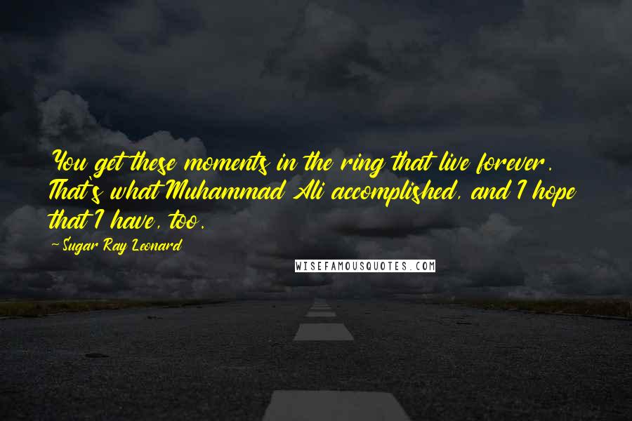 Sugar Ray Leonard Quotes: You get these moments in the ring that live forever. That's what Muhammad Ali accomplished, and I hope that I have, too.