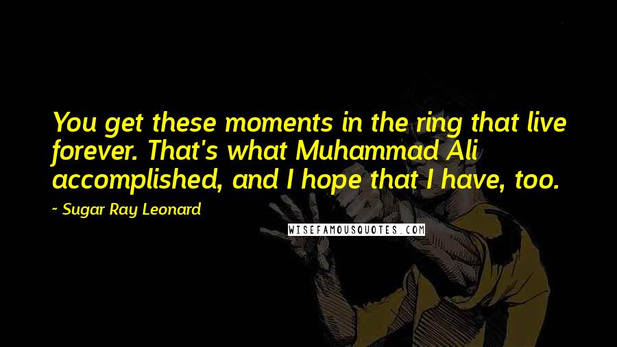 Sugar Ray Leonard Quotes: You get these moments in the ring that live forever. That's what Muhammad Ali accomplished, and I hope that I have, too.