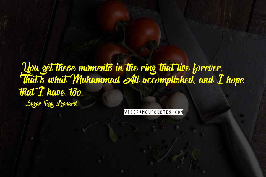 Sugar Ray Leonard Quotes: You get these moments in the ring that live forever. That's what Muhammad Ali accomplished, and I hope that I have, too.