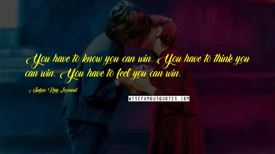 Sugar Ray Leonard Quotes: You have to know you can win. You have to think you can win. You have to feel you can win.