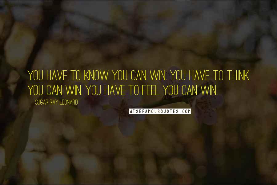 Sugar Ray Leonard Quotes: You have to know you can win. You have to think you can win. You have to feel you can win.