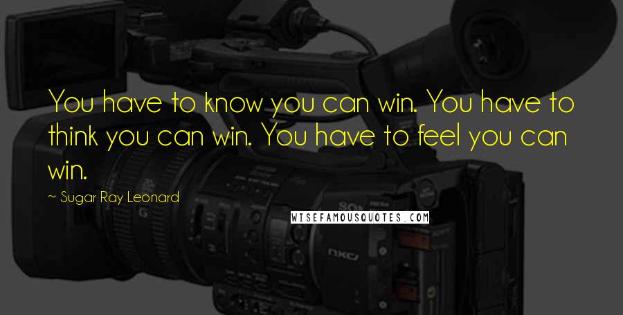 Sugar Ray Leonard Quotes: You have to know you can win. You have to think you can win. You have to feel you can win.